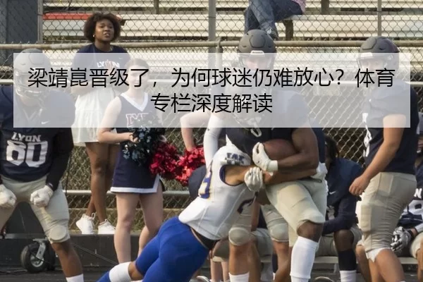 梁靖崑晋级了，为何球迷仍难放心？体育专栏深度解读